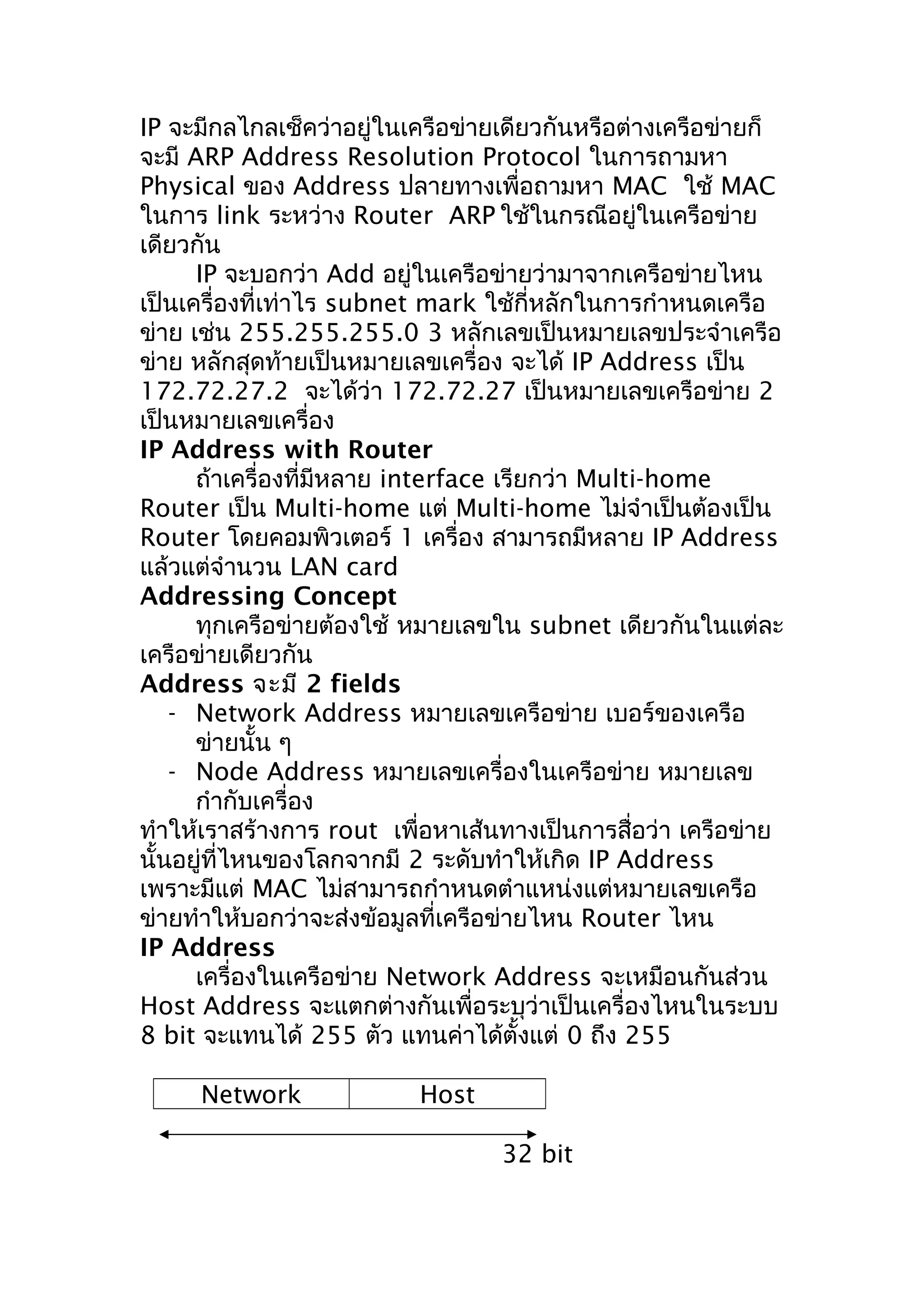 IP จะมีกลไกลเช็คว่าอยู่ในเครือข่ายเดียวกันหรือต่างเครือข่ายก็
จะมี ARP Address Resolution Protocol ในการถามหา
Physical ของ Address ปลายทางเพื่อถามหา MAC ใช้ MAC
ในการ link ระหว่าง Router ARP ใช้ในกรณีอยู่ในเครือข่าย
เดียวกัน
      IP จะบอกว่า Add อยู่ในเครือข่ายว่ามาจากเครือข่ายไหน
เป็นเครื่องที่เท่าไร subnet mark ใช้กี่หลักในการกำาหนดเครือ
ข่าย เช่น 255.255.255.0 3 หลักเลขเป็นหมายเลขประจำาเครือ
ข่าย หลักสุดท้ายเป็นหมายเลขเครื่อง จะได้ IP Address เป็น
172.72.27.2 จะได้ว่า 172.72.27 เป็นหมายเลขเครือข่าย 2
เป็นหมายเลขเครื่อง
IP Address with Router
      ถ้าเครื่องที่มีหลาย interface เรียกว่า Multi-home
Router เป็น Multi-home แต่ Multi-home ไม่จำาเป็นต้องเป็น
Router โดยคอมพิวเตอร์ 1 เครื่อง สามารถมีหลาย IP Address
แล้วแต่จำานวน LAN card
Addressing Concept
      ทุกเครือข่ายต้องใช้ หมายเลขใน subnet เดียวกันในแต่ละ
เครือข่ายเดียวกัน
Address จะมี 2 fields
    - Network Address หมายเลขเครือข่าย เบอร์ของเครือ
      ข่ายนั้น ๆ
    - Node Address หมายเลขเครื่องในเครือข่าย หมายเลข
      กำากับเครื่อง
ทำาให้เราสร้างการ rout เพื่อหาเส้นทางเป็นการสื่อว่า เครือข่าย
นั้นอยู่ที่ไหนของโลกจากมี 2 ระดับทำาให้เกิด IP Address
เพราะมีแต่ MAC ไม่สามารถกำาหนดตำาแหน่งแต่หมายเลขเครือ
ข่ายทำาให้บอกว่าจะส่งข้อมูลที่เครือข่ายไหน Router ไหน
IP Address
      เครื่องในเครือข่าย Network Address จะเหมือนกันส่วน
Host Address จะแตกต่างกันเพื่อระบุว่าเป็นเครื่องไหนในระบบ
8 bit จะแทนได้ 255 ตัว แทนค่าได้ตั้งแต่ 0 ถึง 255

     Network              Host

                                  32 bit
 