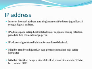 IP address
 Internet Protocol address atau ringkasannya IP address juga dikenali

sebagai logical address.
 IP address pada setiap host boleh ditukar kepada sebarang nilai lain

pada bila-bila masa sekiranya perlu.
 IP address digunakan di dalam format dotted decimal.
 Nilai bit atau byte digunakan bagi pemprosesan data bagi setiap

komputer
 Nilai bit dikaitkan dengan nilai elektrik di mana bit 1 adalah ON dan

bit 0 adalah OFF.

 