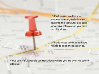 IP addresses are used to know
where to send the location to.
IP addresses are like your
student number, each time you
log onto the computer and send
or receive information you have
an IP address
But be careful! People can track down where you are by using your IP
address.
 