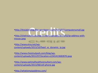 •http://theiabmblog.files.wordpress.com/2013/07/computerssmall.jpg
•http://chatroulette.biz/wp-content/uploads/2014/02/ip-address-with-
mouse.jpeg
•http://www.etny.net/wp-
content/uploads/2013/10/fixed_vs_dynamic_ip.jpg
•http://www.chestnutpark.com/blog/wp-
content/uploads/2012/07/location-e1341413682870.jpeg
•http://www.optimalhealthconsultant.com/wp-
content/uploads/2013/08/cell-phone.jpg
•http://whatismyipaddress.com/
 