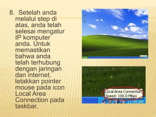 8. Setelah anda 
melalui step di 
atas, anda telah 
selesai mengatur 
IP komputer 
anda. Untuk 
memastikan 
bahwa anda 
telah terhubung 
dengan jaringan 
dan internet. 
letakkan pointer 
mouse pada icon 
Local Area 
Connection pada 
taskbar. 
 