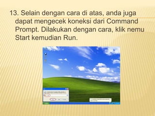 13. Selain dengan cara di atas, anda juga 
dapat mengecek koneksi dari Command 
Prompt. Dilakukan dengan cara, klik nemu 
Start kemudian Run. 
 