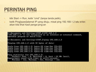 PERINTAH PING 
1. klik Start -> Run, ketik “cmd” (tanpa tanda petik). 
2. ketik Ping[spasi]alamat IP yang dituju. misal ping 192.168.1.2 lalu enter. 
akan kita lihat hasil penge-ping-an 

