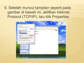 5. Setelah muncul tampilan seperti pada 
gambar di bawah ini, aktifkan Internet 
Protocol (TCP/IP), lalu klik Properties 
 