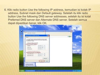 6. Klik radio button Use the following IP address, kemudian isi kotak IP 
address, Subnet mask dan Default gateway. Setelah itu klik radio 
button Use the following DNS server addresses, setelah itu isi kotal 
Preferred DNS server dan Alternate DNS server. Setelah semua 
dapat dipastikan benar, klik OK. 
 