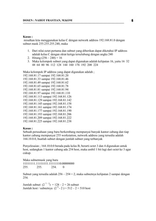 DOSEN : NAHOT FRASTIAN, M.KOM 6 
Kasus : 
misalkan kita menggunakan kelas C dengan network address 192.168.81.0 dengan 
subnet mask 255.255.255.240, maka 
1. Dari nilai octet pertama dan subnet yang diberikan dapat diketahui IP address 
adalah kelas C dengan oktat ketiga terselubung dengan angka 240 
2. Hitung (256 – 240) = 16 
3. Maka kelompok subnet yang dapat digunakan adalah kelipatan 16, yaitu 16 32 
48 64 80 96 112 128 144 160 176 192 208 224 
Maka kelompok IP address yang dapat digunakan adalah ; 
192.168.81.17 sampai 192.168.81.20 
192.168.81.33 sampai 192.168.81.46 
192.168.81.49 sampai 192.168.81.62 
192.168.81.65 sampai 192.168.81.78 
192.168.81.81 sampai 192.168.81.94 
192.168.81.97 sampai 192.168.81.110 
192.168.81.113 sampai 192.168.81.126 
192.168.81.129 sampai 192.168.81.142 
192.168.81.145 sampai 192.168.81.158 
192.168.81.161 sampai 192.168.81.174 
192.168.81.177 sampai 192.168.81.190 
192.168.81.193 sampai 192.168.81.206 
192.168.81.209 sampai 192.168.81.222 
192.168.81.225 sampai 192.168.81.238 
Kasus : 
Sebuah perusahaan yang baru berkembang mempunyai banyak kantor cabang dan tiap 
kantor cabang mempunyai 255 workstation, network address yang tersedia adalah 
164.10.0.0, buatlah subnet dengan jumlah subnet yang terbanyak 
Penyelesaian ; 164.10.0.0 berada pada kelas B, berarti octet 3 dan 4 digunakan untuk 
host, sedangkan 1 kantor cabang ada 254 host, maka ambil 1 bit lagi dari octet ke 3 agar 
cukup. 
Maka subnetmask yang baru 
11111111.11111111.11111110.00000000 
255. 255. 254. 0 
Subnet yang tersedia adalah 256 – 254 = 2, maka subnetnya kelipatan 2 sampai dengan 
254. 
Jumlah subnet (2 7 – 2) = 128 – 2 = 26 subnet 
Jumlah host / subnetnya (2 9 - 2 ) = 512 – 2 = 510 host 
 