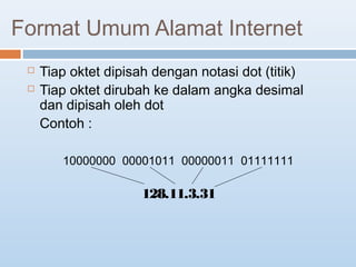 Format Umum Alamat Internet 
 Tiap oktet dipisah dengan notasi dot (titik) 
 Tiap oktet dirubah ke dalam angka desimal 
dan dipisah oleh dot 
Contoh : 
10000000 00001011 00000011 01111111 
128.11.3.31 
 
