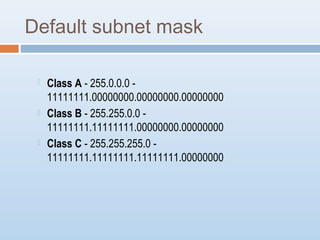 Default subnet mask 
 Class A - 255.0.0.0 - 
11111111.00000000.00000000.00000000 
 Class B - 255.255.0.0 - 
11111111.11111111.00000000.00000000 
 Class C - 255.255.255.0 - 
11111111.11111111.11111111.00000000 
 