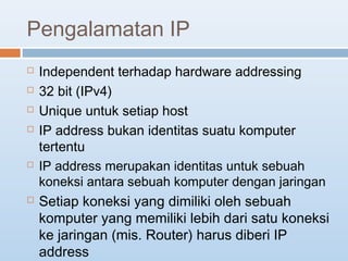 Pengalamatan IP 
 Independent terhadap hardware addressing 
 32 bit (IPv4) 
 Unique untuk setiap host 
 IP address bukan identitas suatu komputer 
tertentu 
 IP address merupakan identitas untuk sebuah 
koneksi antara sebuah komputer dengan jaringan 
 Setiap koneksi yang dimiliki oleh sebuah 
komputer yang memiliki lebih dari satu koneksi 
ke jaringan (mis. Router) harus diberi IP 
address 
 