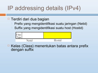 IP addressing details (IPv4) 
 Terdiri dari dua bagian 
 Prefix yang mengidentifikasi suatu jaringan (Netid) 
 Suffix yang mengidentifikasi suatu host (Hostid) 
 Kelas (Class) menentukan batas antara prefix 
dengan suffix 
 