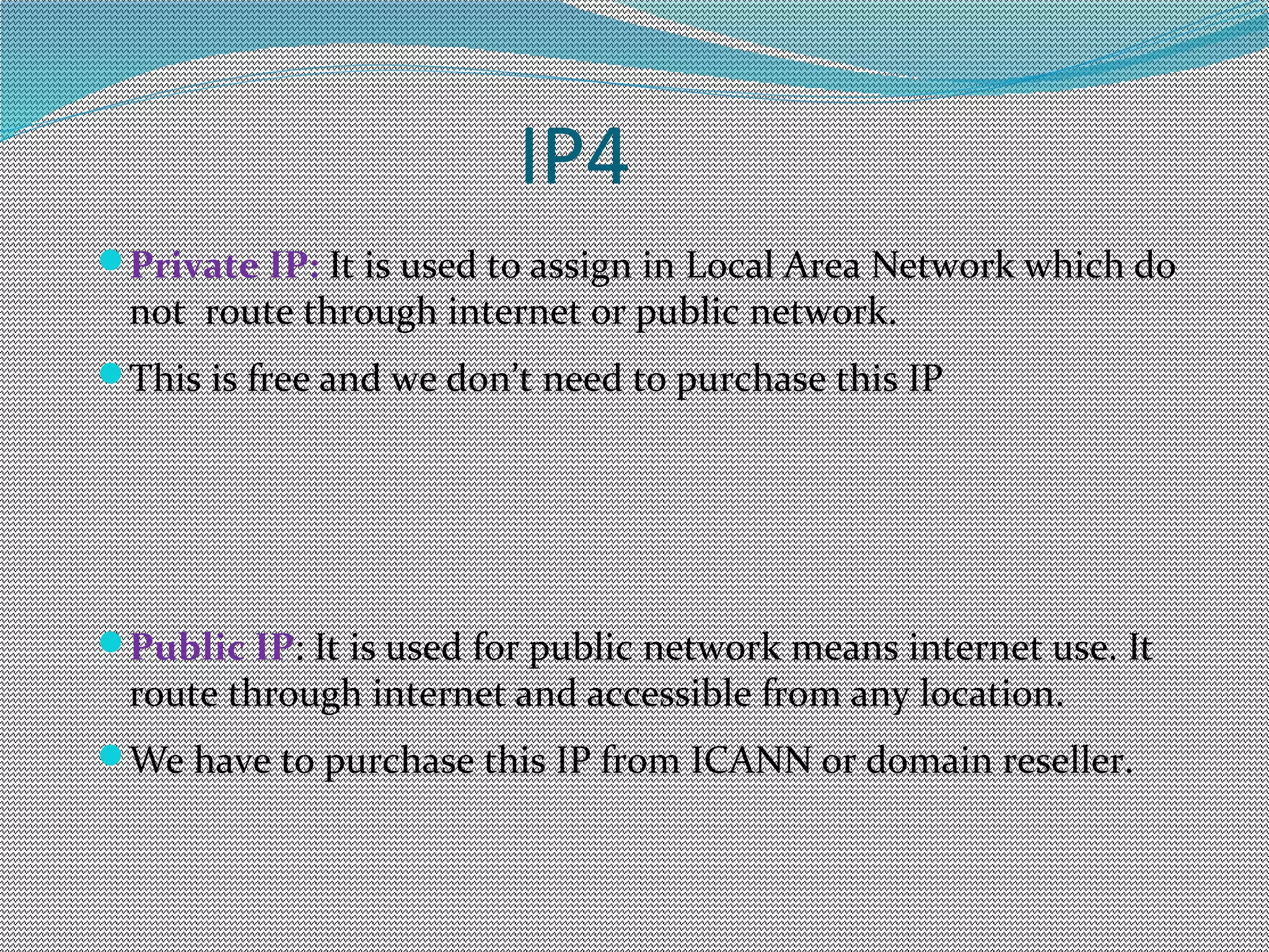 IP4
Private IP: It is used to assign in Local Area Network which do
not route through internet or public network.
This is free and we don’t need to purchase this IP
Public IP: It is used for public network means internet use. It
route through internet and accessible from any location.
We have to purchase this IP from ICANN or domain reseller.
 