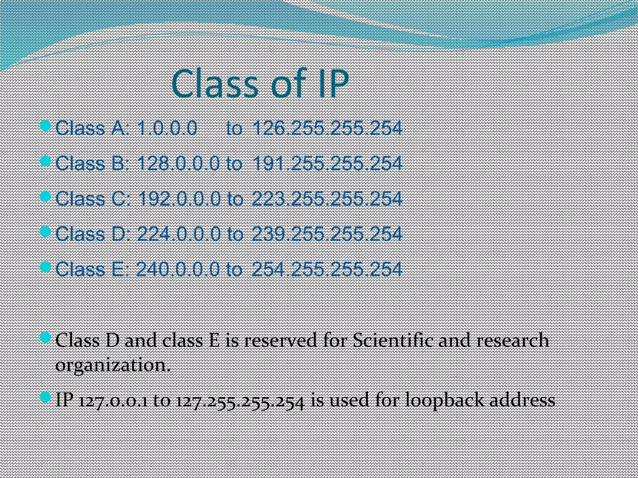 Class of IP
Class A: 1.0.0.0 to 126.255.255.254
Class B: 128.0.0.0 to 191.255.255.254
Class C: 192.0.0.0 to 223.255.255.254
Class D: 224.0.0.0 to 239.255.255.254
Class E: 240.0.0.0 to 254.255.255.254
Class D and class E is reserved for Scientific and research
organization.
IP 127.0.0.1 to 127.255.255.254 is used for loopback address
 