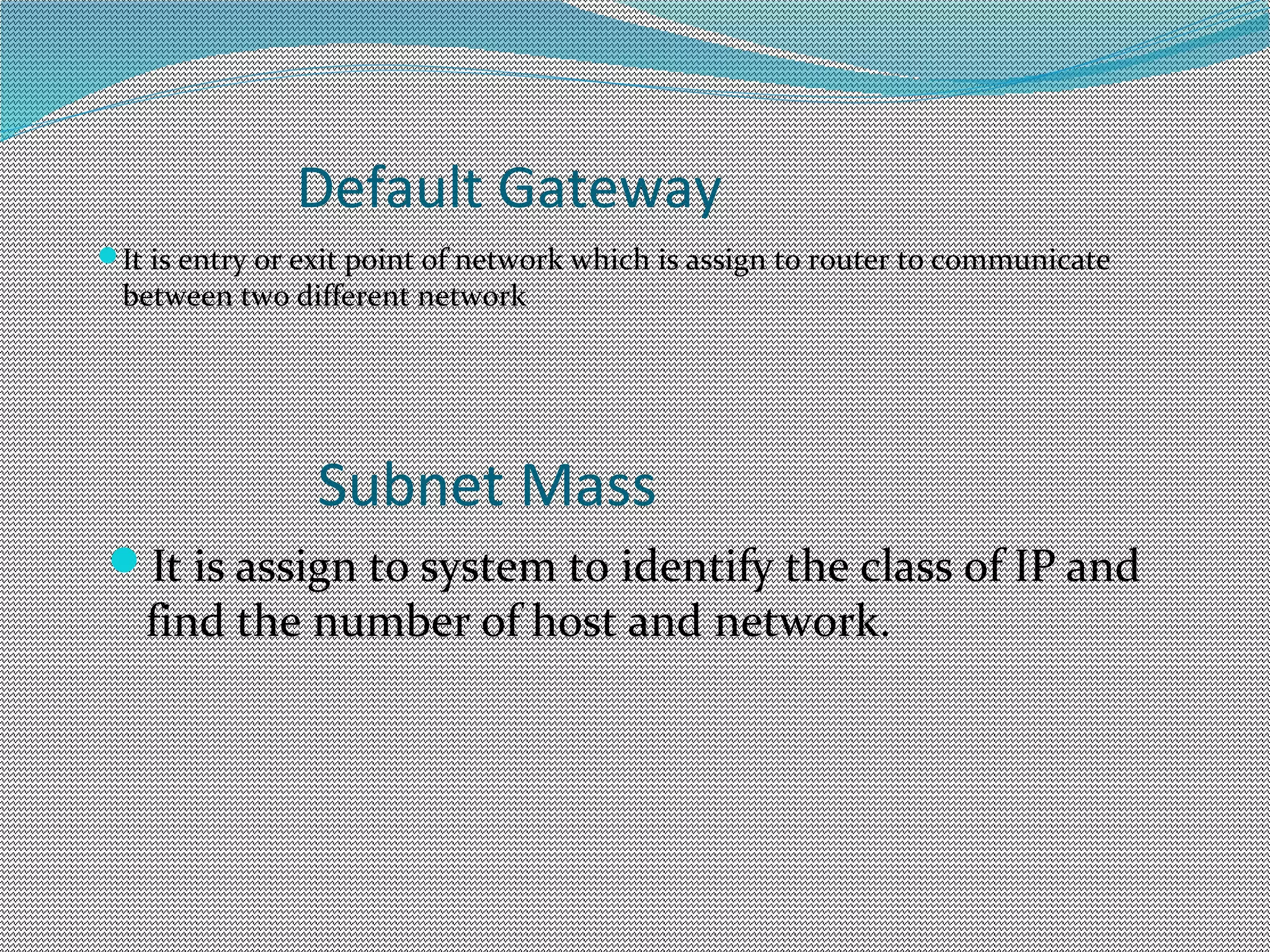 Default Gateway
It is entry or exit point of network which is assign to router to communicate
between two different network
Subnet Mass
It is assign to system to identify the class of IP and
find the number of host and network.
 