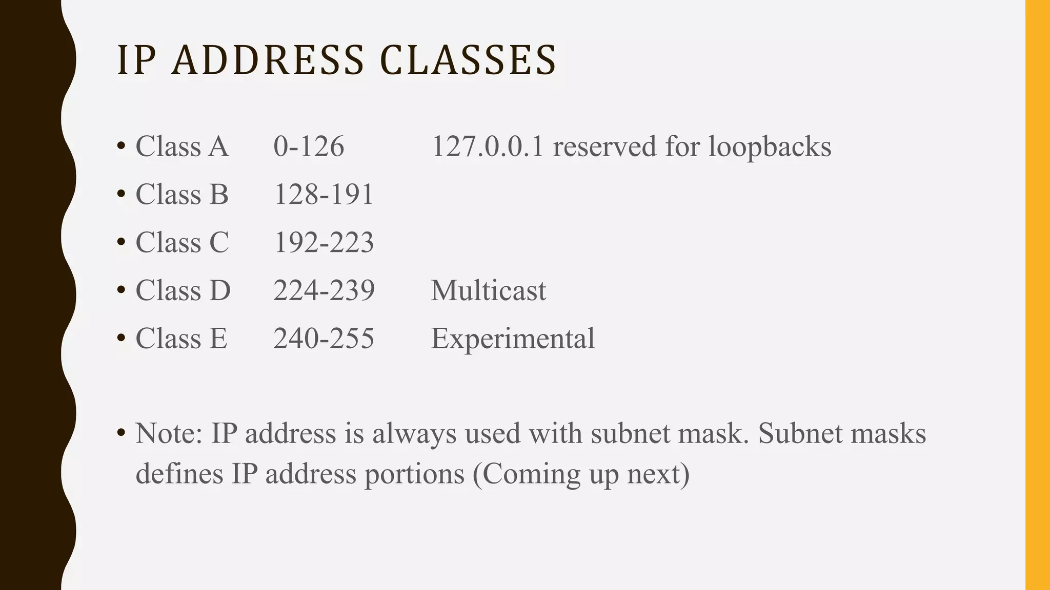 IP ADDRESS CLASSES
• Class A 0-126 127.0.0.1 reserved for loopbacks
• Class B 128-191
• Class C 192-223
• Class D 224-239 Multicast
• Class E 240-255 Experimental
• Note: IP address is always used with subnet mask. Subnet masks
defines IP address portions (Coming up next)
 