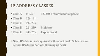 IP ADDRESS CLASSES
• Class A 0-126 127.0.0.1 reserved for loopbacks
• Class B 128-191
• Class C 192-223
• Class D 224-239 Multicast
• Class E 240-255 Experimental
• Note: IP address is always used with subnet mask. Subnet masks
defines IP address portions (Coming up next)
 