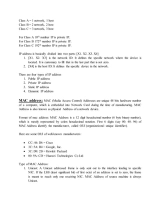 Class A = 1 network, 1 host
Class B = 2 network, 2 host
Class C = 3 network, 3 host
For Class A 10th number IP is private IP.
For Class B 172th number IP is private IP.
For Class C 192th number IP is private IP.
IP address is basically divided into two parts: [X1. X2. X3. X4]
1. [X1. X2. X3] is the network ID: It defines the specific network where the device is
located. It is customary to fill that in the last part that is not zero.
2. [X4] is the host ID: It defines the specific device in the network.
There are four types of IP address
1. Public IP address
2. Private IP address
3. Static IP address
4. Dynamic IP address
MAC address: MAC (Media Access Control) Addresses are unique 48 bits hardware number
of a computer, which is embedded into Network Card during the time of manufacturing. MAC
Address is also known as physical Address of a network device.
Format of mac address: MAC Address is a 12 digit hexadecimal number (6 byte binary number),
which is mostly represented by colon hexadecimal notation. First 6 digits (say 00: 40: 96) of
MAC Address identify the manufacturer, called OUI (organizational unique identifier).
Here are some OUI of well-known manufacturers:
 CC: 46: D6 = Cisco
 3C: 5A: B4 = Google, Inc.
 3C: D9: 2B = Hewlett Packard
 00: 9A: CD = Huawei Technologies Co Ltd
Type of MAC Address:
1. Unicast: A Unicast addressed frame is only sent out to the interface leading to specific
NIC. If the LSB (least significant bit) of first octet of an address is set to zero, the frame
is meant to reach only one receiving NIC. MAC Address of source machine is always
Unicast.
 