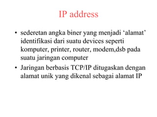 IP address
• sederetan angka biner yang menjadi ‘alamat’
identifikasi dari suatu devices seperti
komputer, printer, router, modem,dsb pada
suatu jaringan computer
• Jaringan berbasis TCP/IP ditugaskan dengan
alamat unik yang dikenal sebagai alamat IP
 