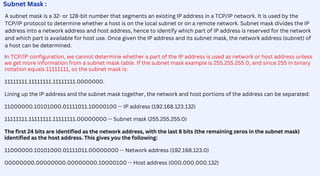 A subnet mask is a 32- or 128-bit number that segments an existing IP address in a TCP/IP network. It is used by the
TCP/IP protocol to determine whether a host is on the local subnet or on a remote network. Subnet mask divides the IP
address into a network address and host address, hence to identify which part of IP address is reserved for the network
and which part is available for host use. Once given the IP address and its subnet mask, the network address (subnet) of
a host can be determined.
Subnet Mask :
In TCP/IP configuration, we cannot determine whether a part of the IP address is used as network or host address unless
we get more information from a subnet mask table. If the subnet mask example is 255.255.255.0, and since 255 in binary
notation equals 11111111, so the subnet mask is:
11111111.11111111.11111111.0000000.
Lining up the IP address and the subnet mask together, the network and host portions of the address can be separated:
11000000.10101000.01111011.10000100 -- IP address (192.168.123.132)
11111111.11111111.11111111.00000000 -- Subnet mask (255.255.255.0)
The first 24 bits are identified as the network address, with the last 8 bits (the remaining zeros in the subnet mask)
identified as the host address. This gives you the following:
11000000.10101000.01111011.00000000 -- Network address (192.168.123.0)
00000000.00000000.00000000.10000100 -- Host address (000.000.000.132)
 
