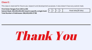 Class E :
This class is reserved for future use, research and development purposes. It also doesn't have any subnet mask.
First Octet: Ranges from 240 to 255
Subnet Mask: 255.255.255.255 (Used to specify a single host)
Total Number of Addresses: 268,435,456 (2^28)
Thank You
 