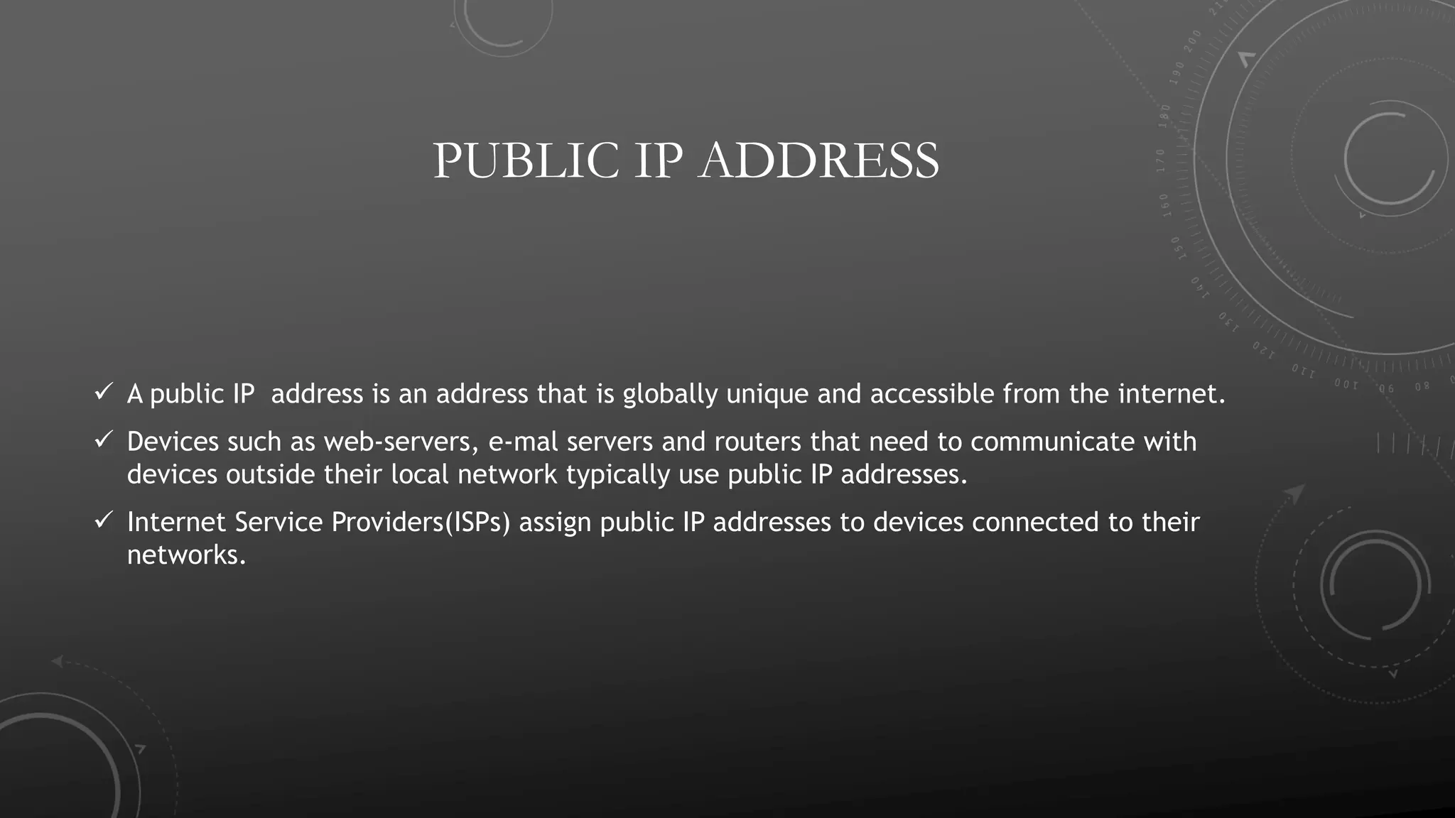 PUBLIC IP ADDRESS
 A public IP address is an address that is globally unique and accessible from the internet.
 Devices such as web-servers, e-mal servers and routers that need to communicate with
devices outside their local network typically use public IP addresses.
 Internet Service Providers(ISPs) assign public IP addresses to devices connected to their
networks.
 