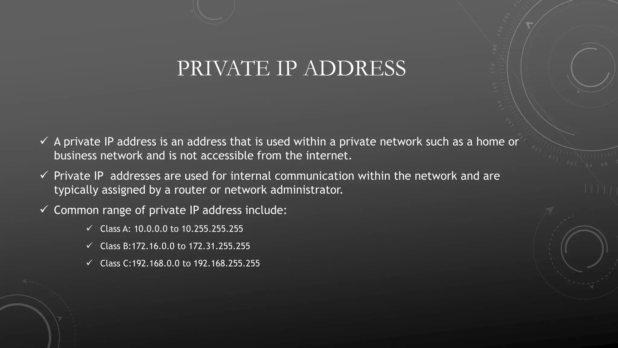 PRIVATE IP ADDRESS
 A private IP address is an address that is used within a private network such as a home or
business network and is not accessible from the internet.
 Private IP addresses are used for internal communication within the network and are
typically assigned by a router or network administrator.
 Common range of private IP address include:
 Class A: 10.0.0.0 to 10.255.255.255
 Class B:172.16.0.0 to 172.31.255.255
 Class C:192.168.0.0 to 192.168.255.255
 