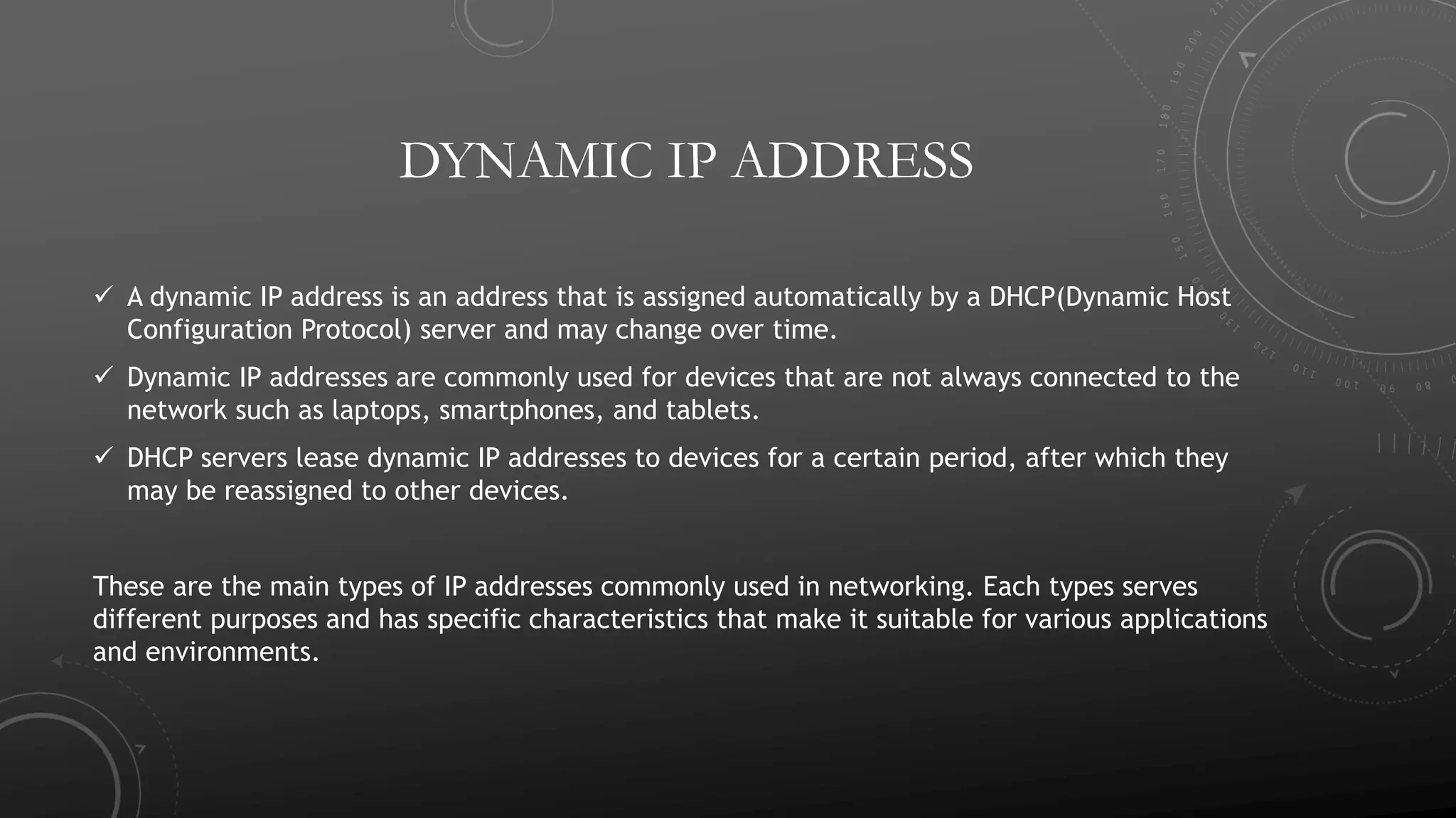 DYNAMIC IP ADDRESS
 A dynamic IP address is an address that is assigned automatically by a DHCP(Dynamic Host
Configuration Protocol) server and may change over time.
 Dynamic IP addresses are commonly used for devices that are not always connected to the
network such as laptops, smartphones, and tablets.
 DHCP servers lease dynamic IP addresses to devices for a certain period, after which they
may be reassigned to other devices.
These are the main types of IP addresses commonly used in networking. Each types serves
different purposes and has specific characteristics that make it suitable for various applications
and environments.
 