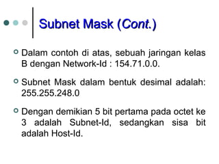Subnet Mask (Subnet Mask (Cont.Cont.))
 Dalam contoh di atas, sebuah jaringan kelas
B dengan Network-Id : 154.71.0.0.
 Subnet Mask dalam bentuk desimal adalah:
255.255.248.0
 Dengan demikian 5 bit pertama pada octet ke
3 adalah Subnet-Id, sedangkan sisa bit
adalah Host-Id.
 