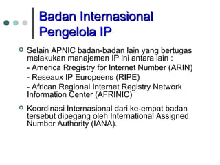 Badan InternasionalBadan Internasional
Pengelola IPPengelola IP
 Selain APNIC badan-badan lain yang bertugas
melakukan manajemen IP ini antara lain :
- America Rregistry for Internet Number (ARIN)
- Reseaux IP Europeens (RIPE)
- African Regional Internet Registry Network
Information Center (AFRINIC)
 Koordinasi Internasional dari ke-empat badan
tersebut dipegang oleh International Assigned
Number Authority (IANA).
 