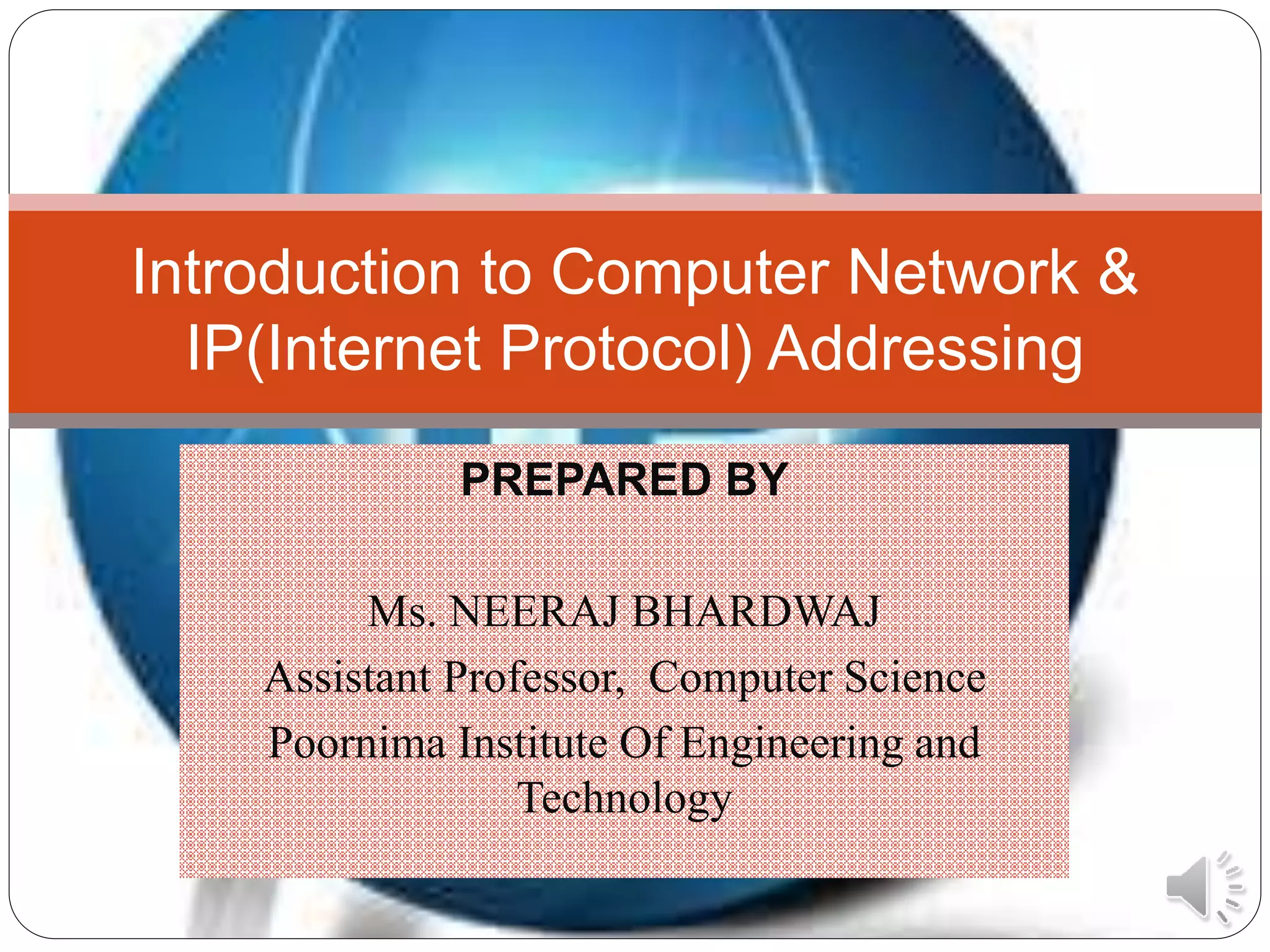 PREPARED BY
Ms. NEERAJ BHARDWAJ
Assistant Professor, Computer Science
Poornima Institute Of Engineering and
Technology
Introduction to Computer Network &
IP(Internet Protocol) Addressing
 