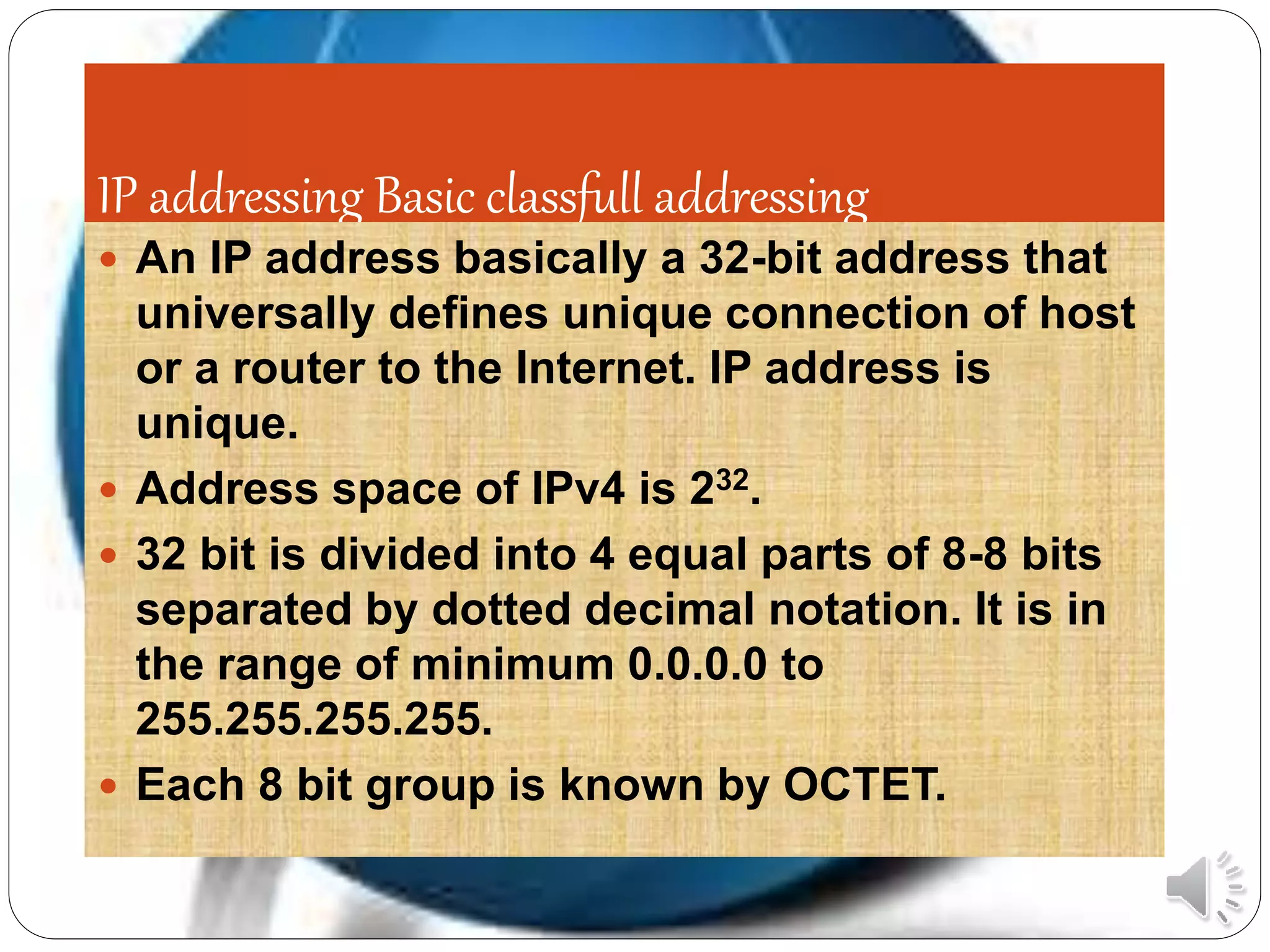 IP addressing Basic classfull addressing
 An IP address basically a 32-bit address that
universally defines unique connection of host
or a router to the Internet. IP address is
unique.
 Address space of IPv4 is 232.
 32 bit is divided into 4 equal parts of 8-8 bits
separated by dotted decimal notation. It is in
the range of minimum 0.0.0.0 to
255.255.255.255.
 Each 8 bit group is known by OCTET.
 