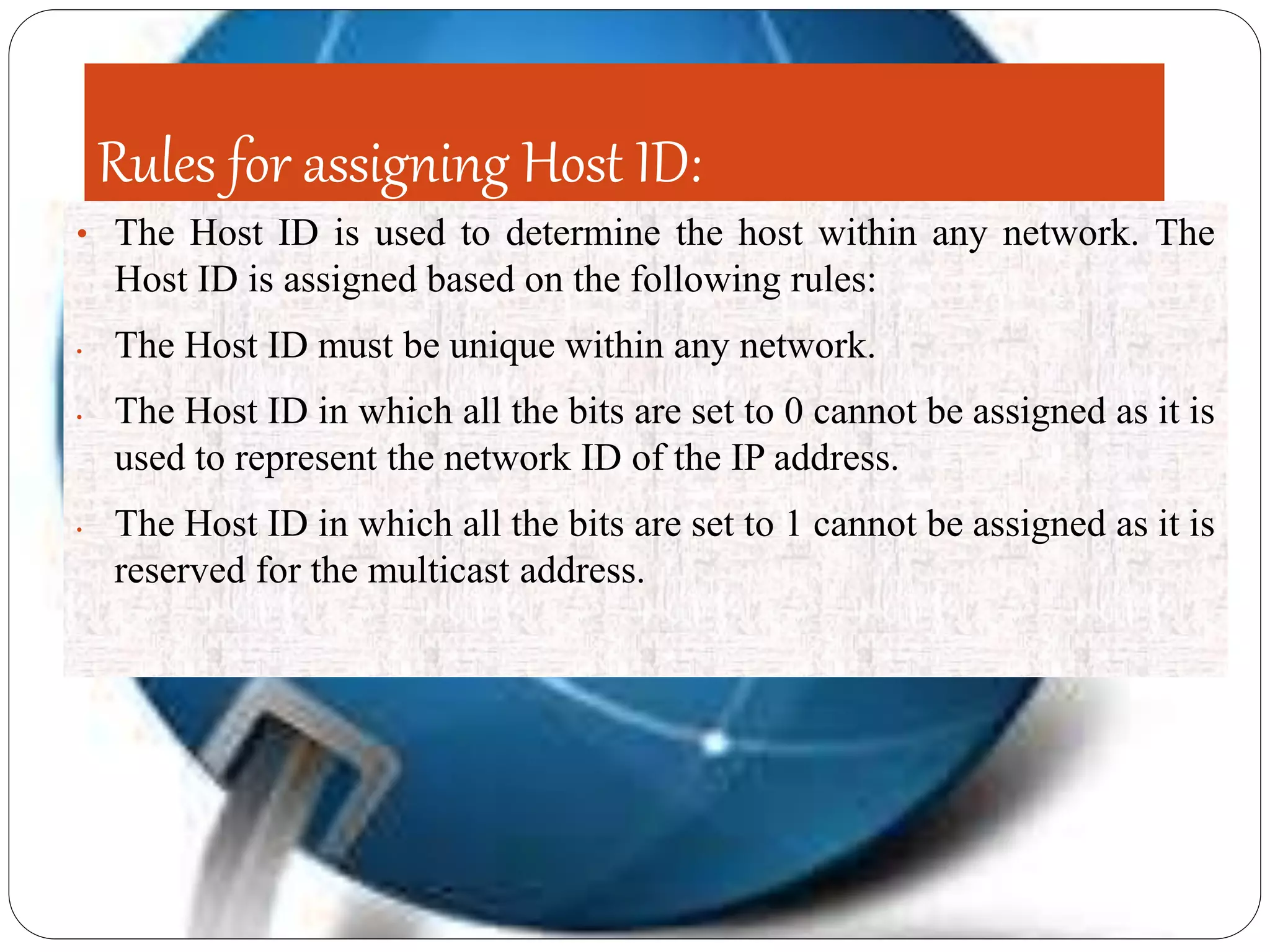 Rules for assigning Host ID:
• The Host ID is used to determine the host within any network. The
Host ID is assigned based on the following rules:
• The Host ID must be unique within any network.
• The Host ID in which all the bits are set to 0 cannot be assigned as it is
used to represent the network ID of the IP address.
• The Host ID in which all the bits are set to 1 cannot be assigned as it is
reserved for the multicast address.
 