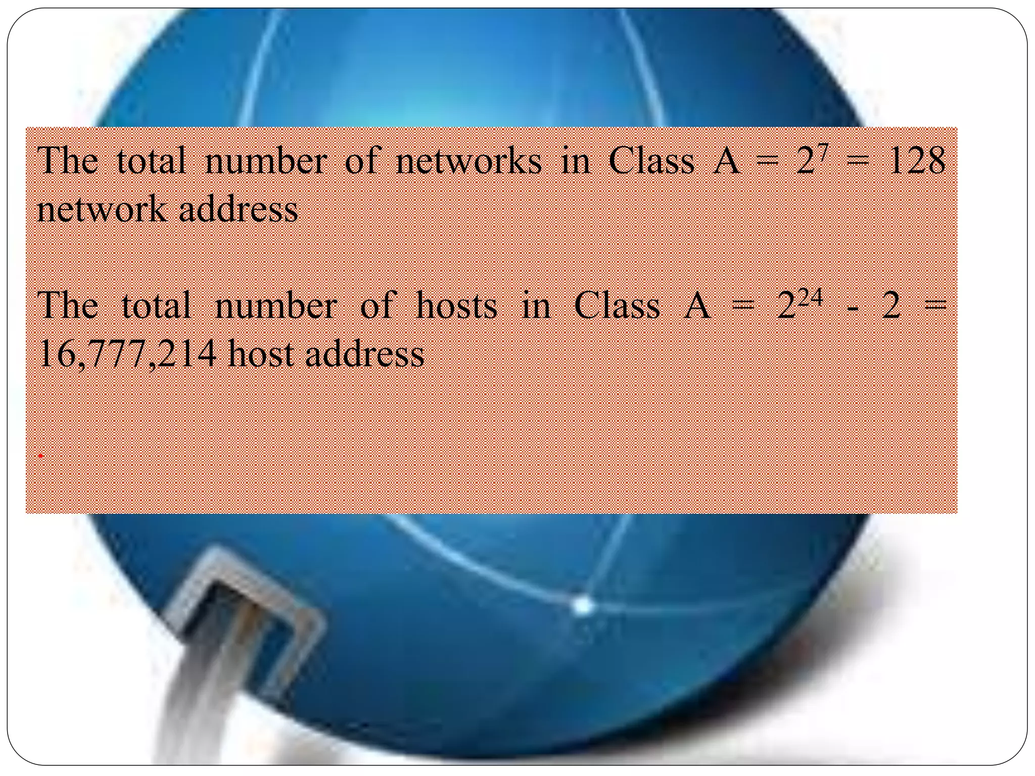 The total number of networks in Class A = 27 = 128
network address
The total number of hosts in Class A = 224 - 2 =
16,777,214 host address
.
 
