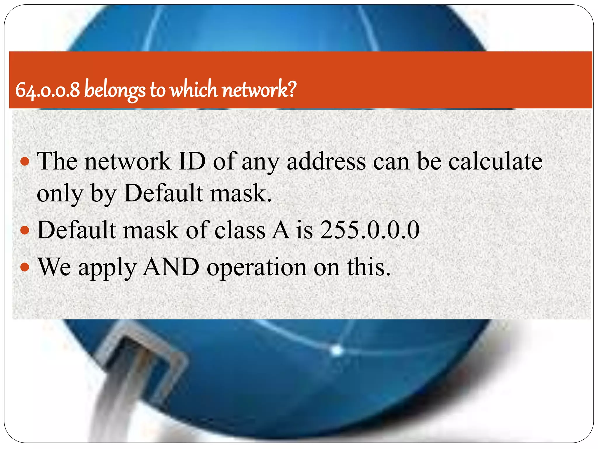 64.0.0.8 belongs to which network?
 The network ID of any address can be calculate
only by Default mask.
 Default mask of class A is 255.0.0.0
 We apply AND operation on this.
 