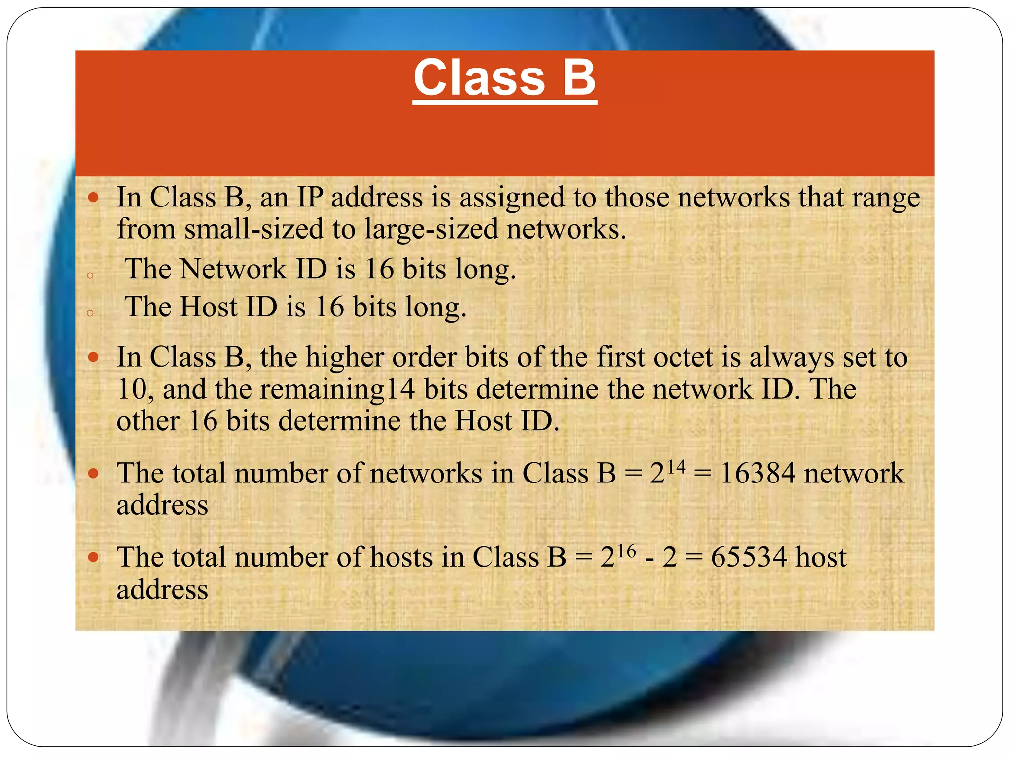 Class B
 In Class B, an IP address is assigned to those networks that range
from small-sized to large-sized networks.
o The Network ID is 16 bits long.
o The Host ID is 16 bits long.
 In Class B, the higher order bits of the first octet is always set to
10, and the remaining14 bits determine the network ID. The
other 16 bits determine the Host ID.
 The total number of networks in Class B = 214 = 16384 network
address
 The total number of hosts in Class B = 216 - 2 = 65534 host
address
 