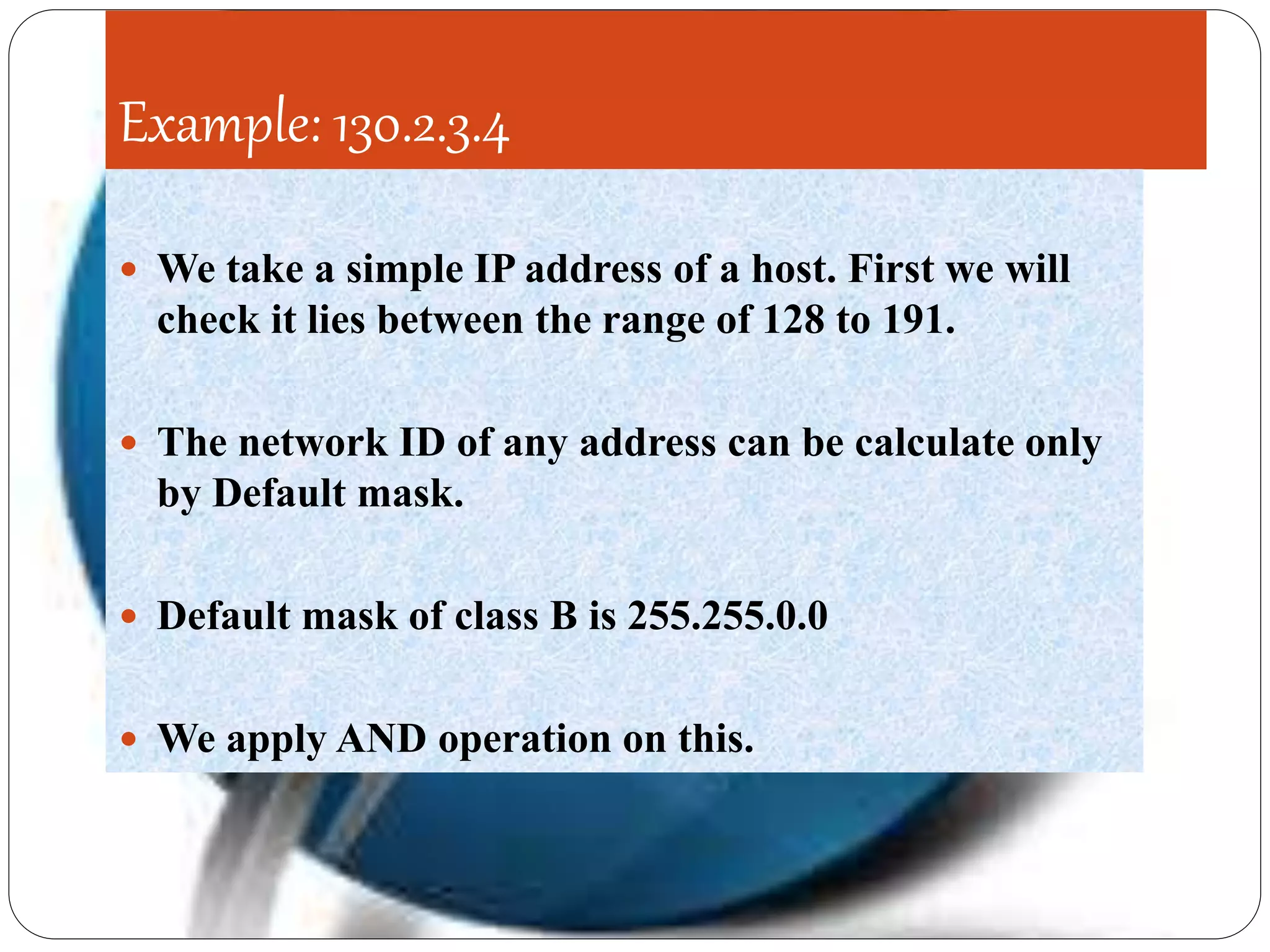 Example: 130.2.3.4
 We take a simple IP address of a host. First we will
check it lies between the range of 128 to 191.
 The network ID of any address can be calculate only
by Default mask.
 Default mask of class B is 255.255.0.0
 We apply AND operation on this.
 