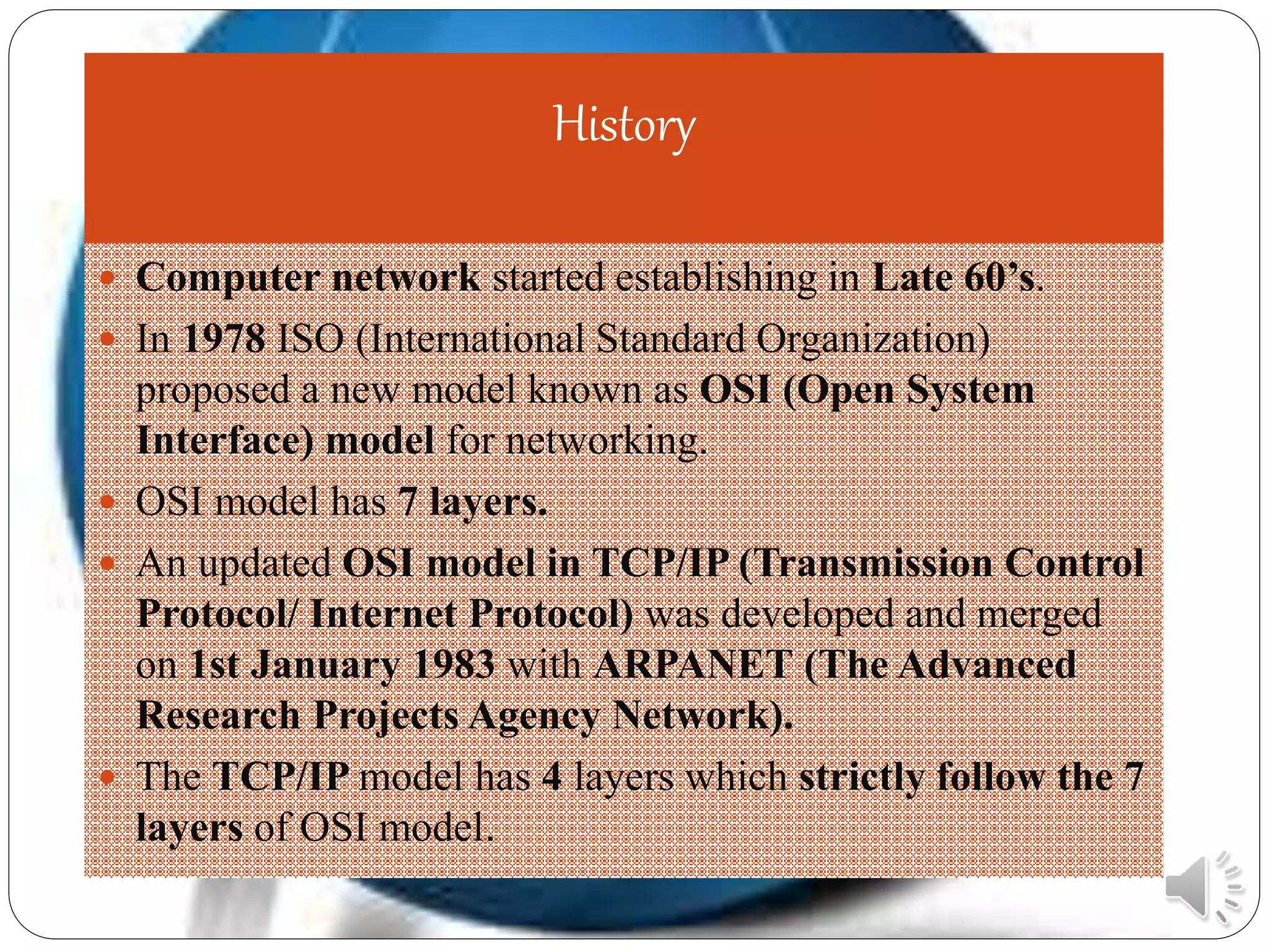 History
 Computer network started establishing in Late 60’s.
 In 1978 ISO (International Standard Organization)
proposed a new model known as OSI (Open System
Interface) model for networking.
 OSI model has 7 layers.
 An updated OSI model in TCP/IP (Transmission Control
Protocol/ Internet Protocol) was developed and merged
on 1st January 1983 with ARPANET (The Advanced
Research Projects Agency Network).
 The TCP/IP model has 4 layers which strictly follow the 7
layers of OSI model.
 