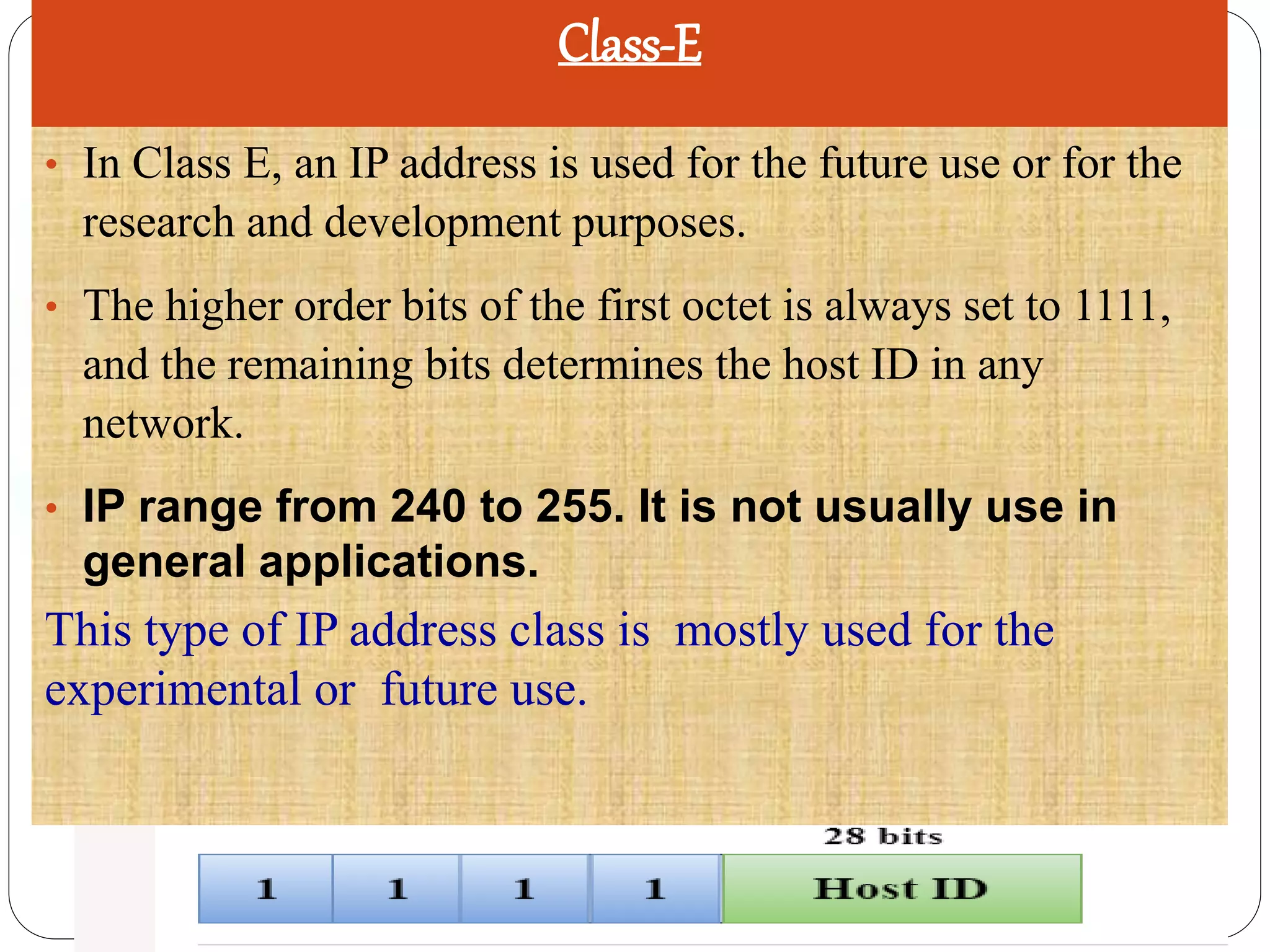 Class-E
• In Class E, an IP address is used for the future use or for the
research and development purposes.
• The higher order bits of the first octet is always set to 1111,
and the remaining bits determines the host ID in any
network.
• IP range from 240 to 255. It is not usually use in
general applications.
This type of IP address class is mostly used for the
experimental or future use.
 
