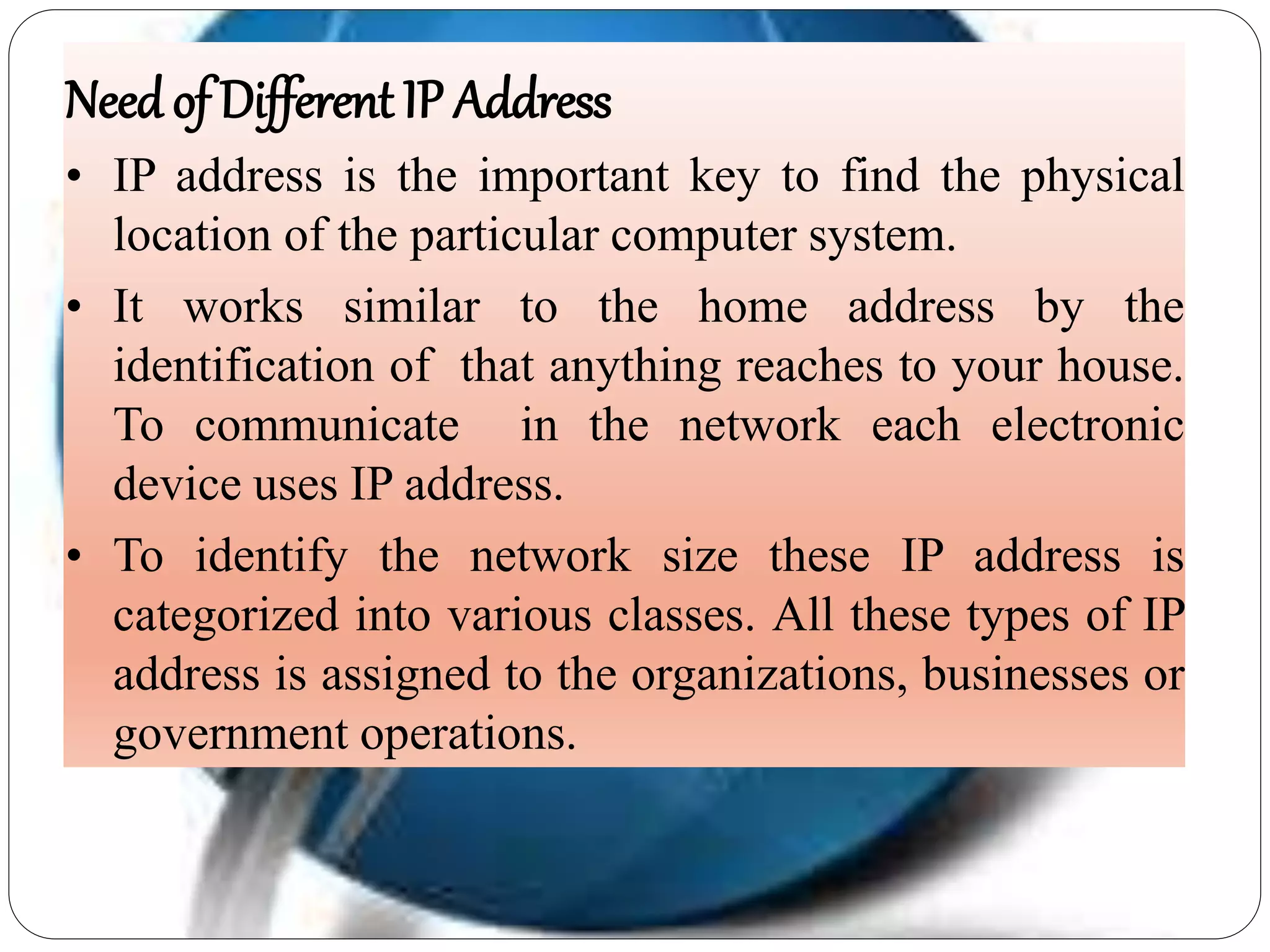 Needof Different IP Address
• IP address is the important key to find the physical
location of the particular computer system.
• It works similar to the home address by the
identification of that anything reaches to your house.
To communicate in the network each electronic
device uses IP address.
• To identify the network size these IP address is
categorized into various classes. All these types of IP
address is assigned to the organizations, businesses or
government operations.
 