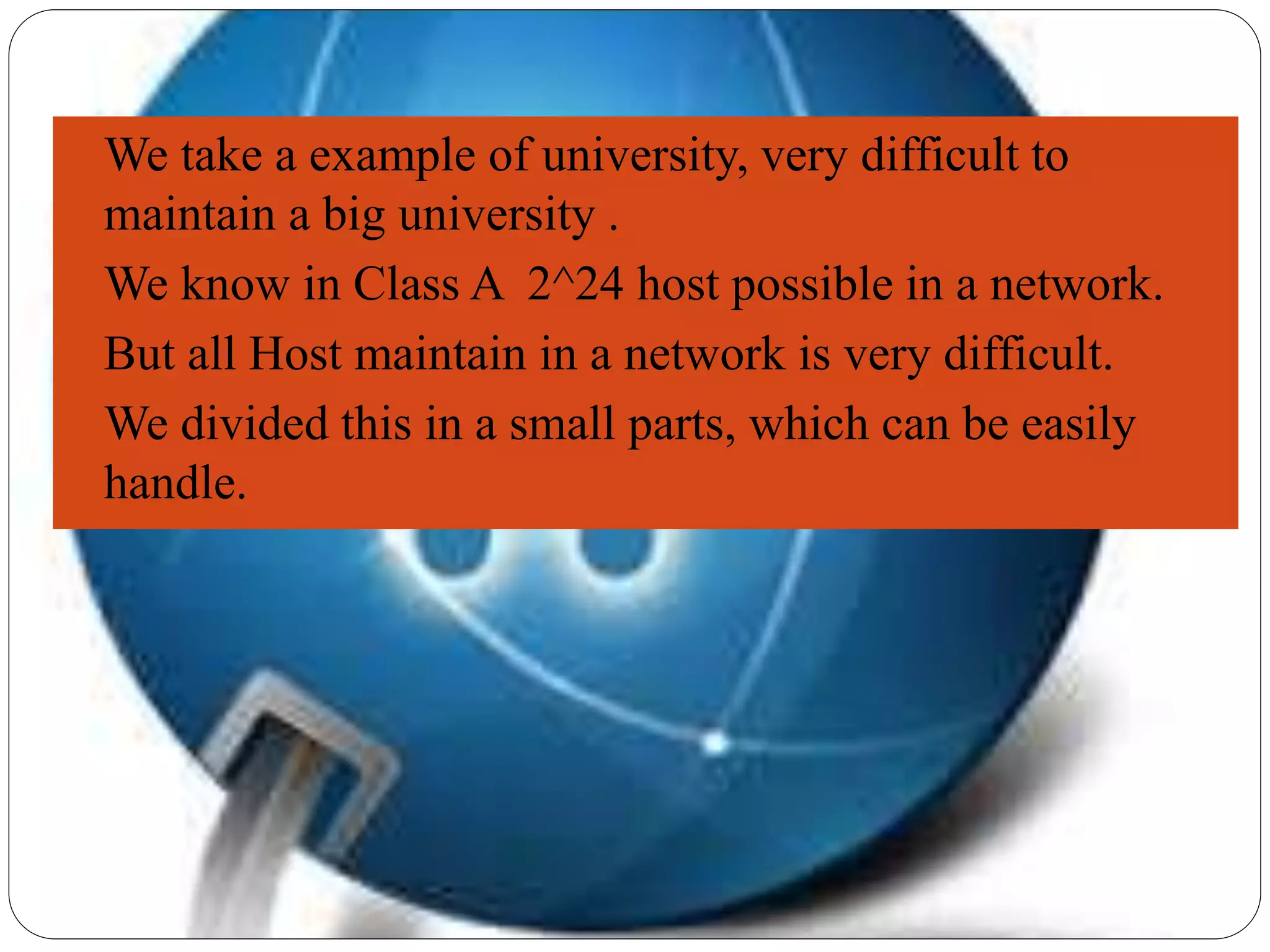  We take a example of university, very difficult to
maintain a big university .
 We know in Class A 2^24 host possible in a network.
 But all Host maintain in a network is very difficult.
 We divided this in a small parts, which can be easily
handle.
 