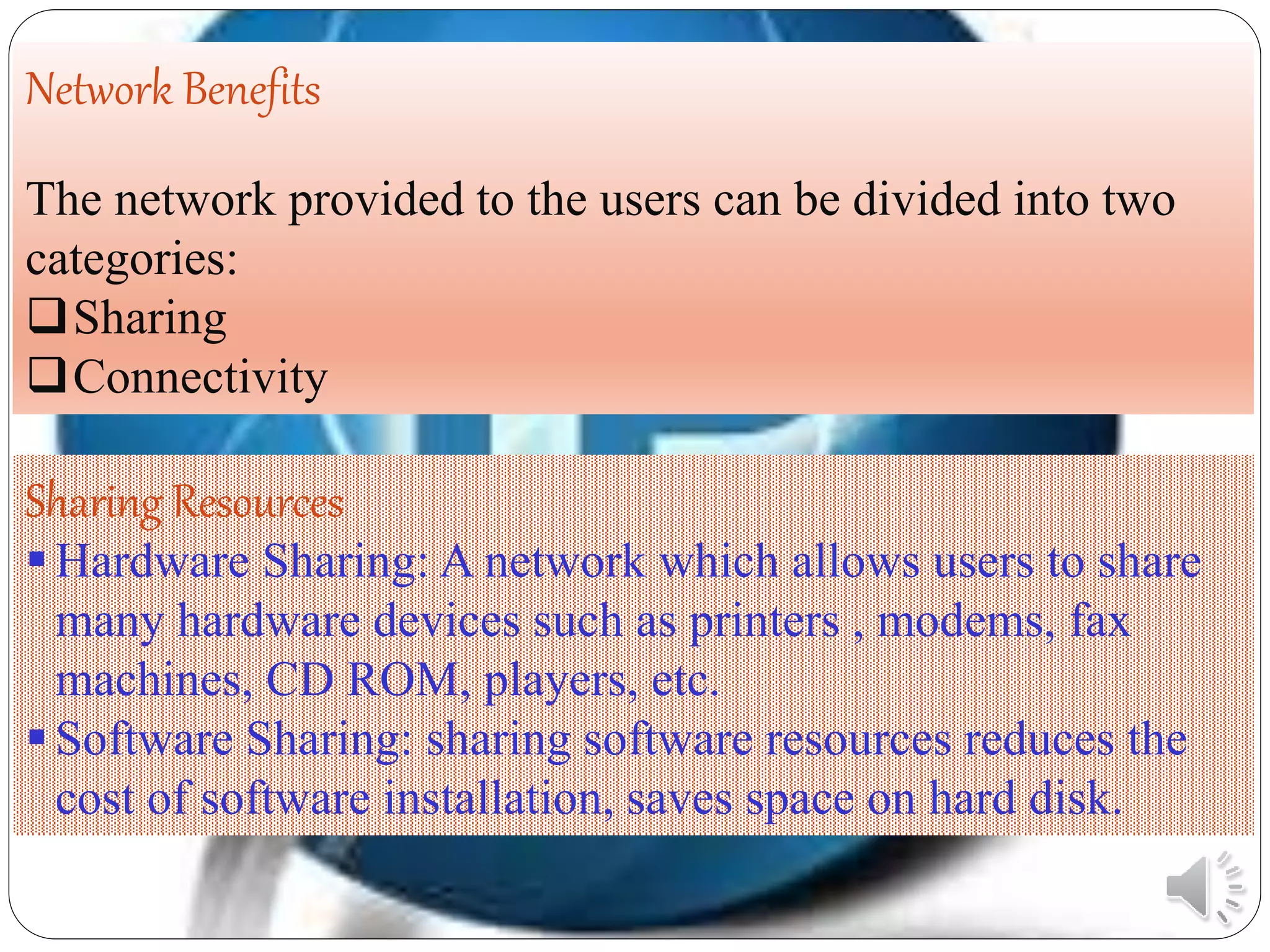 Network Benefits
The network provided to the users can be divided into two
categories:
Sharing
Connectivity
Sharing Resources
Hardware Sharing: A network which allows users to share
many hardware devices such as printers , modems, fax
machines, CD ROM, players, etc.
Software Sharing: sharing software resources reduces the
cost of software installation, saves space on hard disk.
 