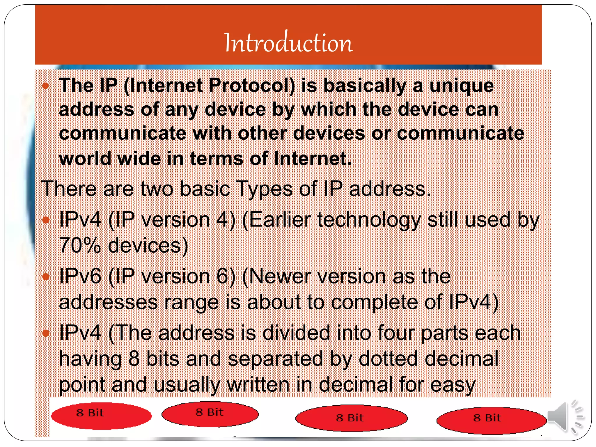 Introduction
 The IP (Internet Protocol) is basically a unique
address of any device by which the device can
communicate with other devices or communicate
world wide in terms of Internet.
There are two basic Types of IP address.
 IPv4 (IP version 4) (Earlier technology still used by
70% devices)
 IPv6 (IP version 6) (Newer version as the
addresses range is about to complete of IPv4)
 IPv4 (The address is divided into four parts each
having 8 bits and separated by dotted decimal
point and usually written in decimal for easy
understanding)
 