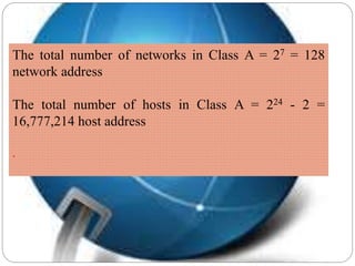 The total number of networks in Class A = 27 = 128
network address
The total number of hosts in Class A = 224 - 2 =
16,777,214 host address
.
 