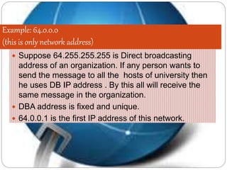 Example: 64.0.0.0
(this is only network address)
 Suppose 64.255.255.255 is Direct broadcasting
address of an organization. If any person wants to
send the message to all the hosts of university then
he uses DB IP address . By this all will receive the
same message in the organization.
 DBA address is fixed and unique.
 64.0.0.1 is the first IP address of this network.
 