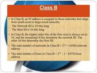 Class B
 In Class B, an IP address is assigned to those networks that range
from small-sized to large-sized networks.
o The Network ID is 16 bits long.
o The Host ID is 16 bits long.
 In Class B, the higher order bits of the first octet is always set to
10, and the remaining14 bits determine the network ID. The
other 16 bits determine the Host ID.
 The total number of networks in Class B = 214 = 16384 network
address
 The total number of hosts in Class B = 216 - 2 = 65534 host
address
 