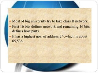  Most of big university try to take class B network.
 First 16 bits defines network and remaining 16 bits
defines host parts.
 It has a highest nos. of address 230.which is about
65,536.
 