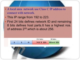  A local area network use Class C IP address to
connect with network.
 This IP range from 192 to 223.
 First 24 bits defines network ID and remaining
8 bits defines host parts.It has a highest nos.
of address 229.which is about 256.
 