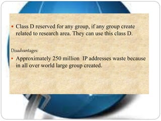  Class D reserved for any group, if any group create
related to research area. They can use this class D.
Disadvantages:
 Approximately 250 million IP addresses waste because
in all over world large group created.
 
