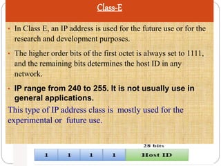 Class-E
• In Class E, an IP address is used for the future use or for the
research and development purposes.
• The higher order bits of the first octet is always set to 1111,
and the remaining bits determines the host ID in any
network.
• IP range from 240 to 255. It is not usually use in
general applications.
This type of IP address class is mostly used for the
experimental or future use.
 