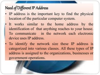 Needof Different IP Address
• IP address is the important key to find the physical
location of the particular computer system.
• It works similar to the home address by the
identification of that anything reaches to your house.
To communicate in the network each electronic
device uses IP address.
• To identify the network size these IP address is
categorized into various classes. All these types of IP
address is assigned to the organizations, businesses or
government operations.
 
