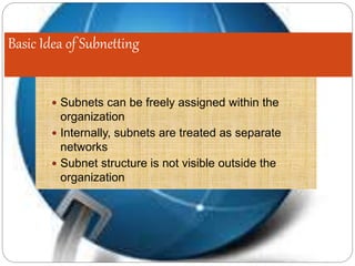 Basic Idea of Subnetting
 Subnets can be freely assigned within the
organization
 Internally, subnets are treated as separate
networks
 Subnet structure is not visible outside the
organization
 